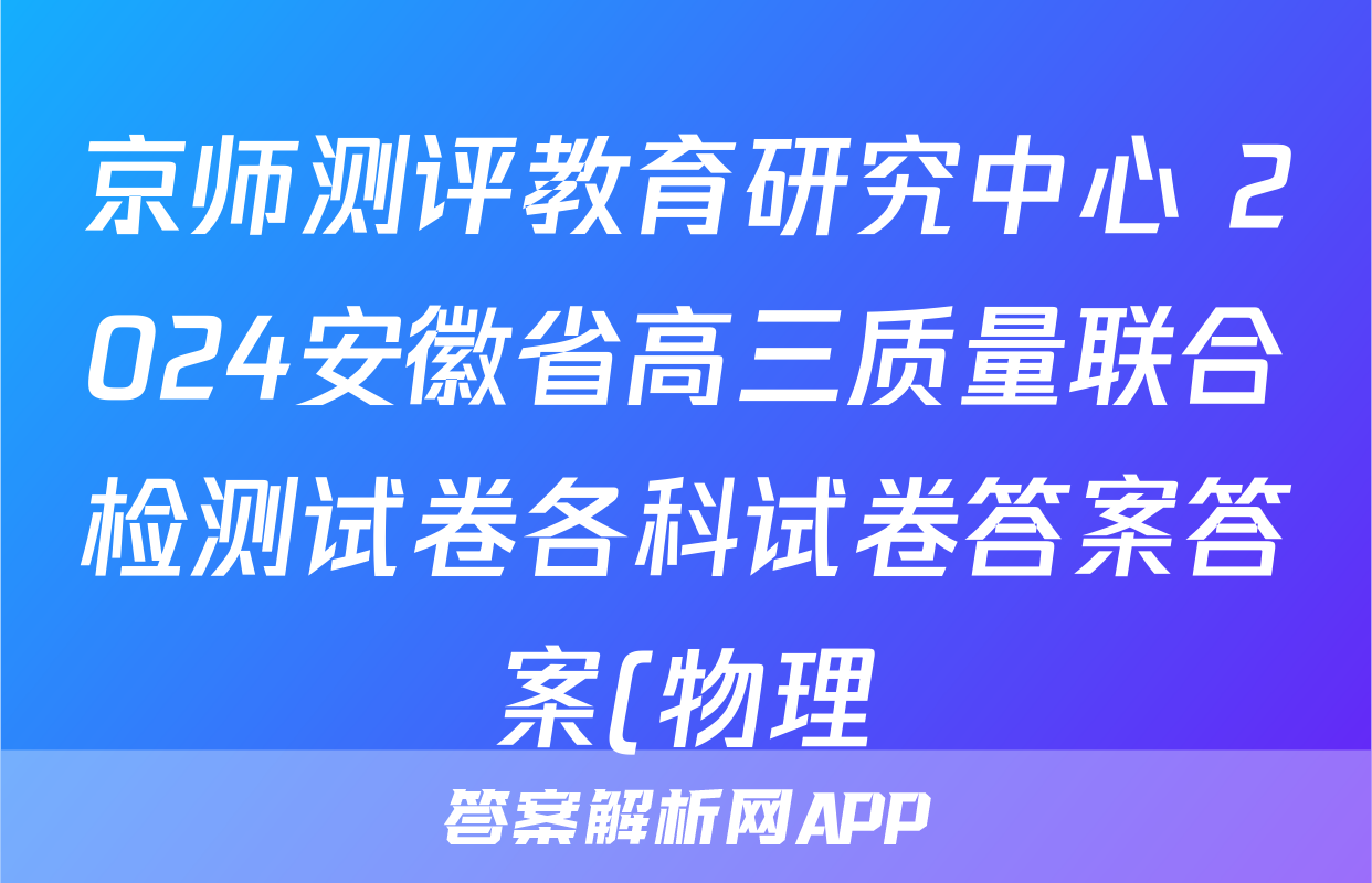 京师测评教育研究中心 2024安徽省高三质量联合检测试卷各科试卷答案答案(物理)